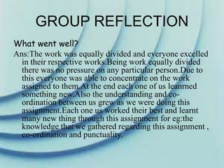 GROUP REFLECTION
What went well?
Ans:The work was equally divided and everyone excelled
in their respective works.Being work equally divided
there was no pressure on any particular person.Due to
this everyone was able to concentrate on the work
assigned to them.At the end each one of us leanrned
something new.Also the understanding and co-
ordination between us grew as we were doing this
assignment.Each one us worked their best and learnt
many new thing through this assignment for eg:the
knowledge that we gathered regarding this assignment ,
co-ordination and punctuality.
 
