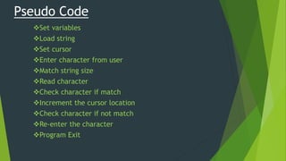 Pseudo Code
Set variables
Load string
Set cursor
Enter character from user
Match string size
Read character
Check character if match
Increment the cursor location
Check character if not match
Re-enter the character
Program Exit
 