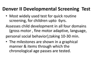 Denver II Developmental Screening Test
• Most widely used test for quick routine
screening, for children upto 6yrs.
Assesses child development in all four domains
(gross motor , fine motor adaptive, language,
personal social behavior),taking 10-30 min.
• The milestones are shown in a graphical
manner & items through which the
chronological age passes are tested.
 