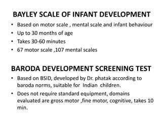 BAYLEY SCALE OF INFANT DEVELOPMENT
• Based on motor scale , mental scale and infant behaviour
• Up to 30 months of age
• Takes 30-60 minutes
• 67 motor scale ,107 mental scales
BARODA DEVELOPMENT SCREENING TEST
• Based on BSID, developed by Dr. phatak according to
baroda norms, suitable for Indian children.
• Does not require standard equipment, domains
evaluated are gross motor ,fine motor, cognitive, takes 10
min.
 