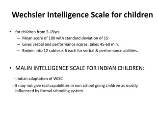 Wechsler Intelligence Scale for children
• for children from 5-15yrs
– Mean score of 100 with standard deviation of 15
– Gives verbal and performance scores, takes 45-60 min.
– Broken into 12 subtests 6 each for verbal & performance abilities.
• MALIN INTELLIGENCE SCALE FOR INDIAN CHILDREN:
- Indian adaptation of WISC
- It may not give real capabilities in non school going children as mostly
influenced by formal schooling system
 