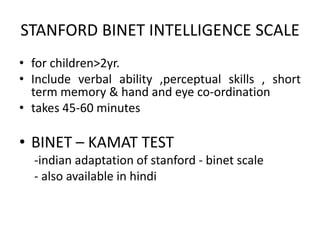 STANFORD BINET INTELLIGENCE SCALE
• for children>2yr.
• Include verbal ability ,perceptual skills , short
term memory & hand and eye co-ordination
• takes 45-60 minutes
• BINET – KAMAT TEST
-indian adaptation of stanford - binet scale
- also available in hindi
 