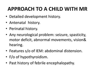 APPROACH TO A CHILD WITH MR
• Detailed development history.
• Antenatal history.
• Perinatal history.
• Any neurological problem: seizure, spasticity,
motor deficit, abnormal movements, vision&
hearing.
• Features s/o of IEM: abdominal distension.
• F/o of hypothyroidism.
• Past history of febrile encephalopathy.
 