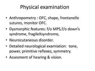Physical examination
• Anthropometry : OFC, shape, frontanelle
sutures, monitor OFC.
• Dysmorphic features: f/o MPS,f/o down’s
syndrome, fragileXsyndrome,
• Neurocutaneous disorder.
• Detailed neurological examiation: tone,
power, primitive reflexes, symmetry.
• Assesment of hearing & vision.
 
