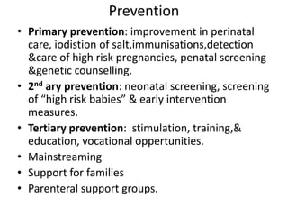 Prevention
• Primary prevention: improvement in perinatal
care, iodistion of salt,immunisations,detection
&care of high risk pregnancies, penatal screening
&genetic counselling.
• 2nd ary prevention: neonatal screening, screening
of “high risk babies” & early intervention
measures.
• Tertiary prevention: stimulation, training,&
education, vocational oppertunities.
• Mainstreaming
• Support for families
• Parenteral support groups.
 
