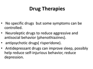 Drug Therapies
• No specific drugs but some symptoms can be
controlled.
• Neuroleptic drugs to reduce aggressive and
antisocial behavior (phenothiazines).
• antipsychotic drugs( risperidone).
• Antidepressant drugs can improve sleep, possibly
help reduce self-injurious behavior, reduce
depression.
 