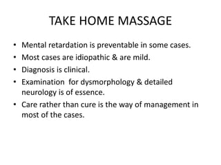 TAKE HOME MASSAGE
• Mental retardation is preventable in some cases.
• Most cases are idiopathic & are mild.
• Diagnosis is clinical.
• Examination for dysmorphology & detailed
neurology is of essence.
• Care rather than cure is the way of management in
most of the cases.
 