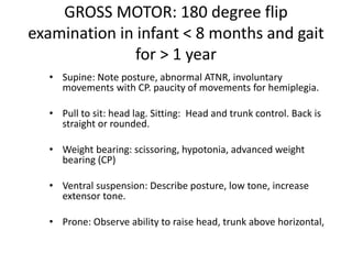 GROSS MOTOR: 180 degree flip
examination in infant < 8 months and gait
for > 1 year
• Supine: Note posture, abnormal ATNR, involuntary
movements with CP. paucity of movements for hemiplegia.
• Pull to sit: head lag. Sitting: Head and trunk control. Back is
straight or rounded.
• Weight bearing: scissoring, hypotonia, advanced weight
bearing (CP)
• Ventral suspension: Describe posture, low tone, increase
extensor tone.
• Prone: Observe ability to raise head, trunk above horizontal,
 
