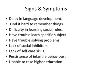 Signs & Symptoms
• Delay in language development.
• Find it hard to remember things.
• Difficulty in learning social rules.
• Have trouble learn specific subject
• Have trouble solving problems
• Lack of social inhibitors.
• Lack of self care skills.
• Persistence of infantile behaviour .
• Unable to take higher education.
 