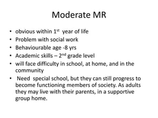 Moderate MR
• obvious within 1st year of life
• Problem with social work
• Behaviourable age -8 yrs
• Academic skills – 2nd grade level
• will face difficulty in school, at home, and in the
community
• Need special school, but they can still progress to
become functioning members of society. As adults
they may live with their parents, in a supportive
group home.
 