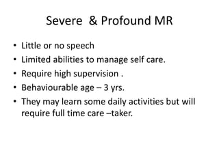 Severe & Profound MR
• Little or no speech
• Limited abilities to manage self care.
• Require high supervision .
• Behaviourable age – 3 yrs.
• They may learn some daily activities but will
require full time care –taker.
 