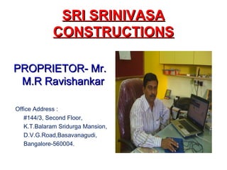SRI SRINIVASASRI SRINIVASA
CONSTRUCTIONSCONSTRUCTIONS
PROPRIETOR- Mr.PROPRIETOR- Mr.
M.R RavishankarM.R Ravishankar
Office Address :
#144/3, Second Floor,
K.T.Balaram Sridurga Mansion,
D.V.G.Road,Basavanagudi,
Bangalore-560004.
 