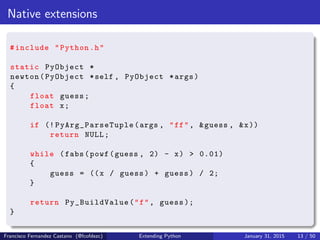 Native extensions
#include "Python.h"
static PyObject *
newton(PyObject *self , PyObject *args)
{
float guess;
float x;
if (! PyArg_ParseTuple (args , "ff", &guess , &x))
return NULL;
while (fabs(powf(guess , 2) - x) > 0.01)
{
guess = ((x / guess) + guess) / 2;
}
return Py_BuildValue("f", guess );
}
Francisco Fernandez Castano (@fcofdezc) Extending Python January 31, 2015 13 / 50
 