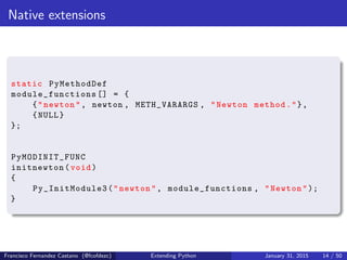 Native extensions
static PyMethodDef
module_functions [] = {
{"newton", newton , METH_VARARGS , "Newton method."},
{NULL}
};
PyMODINIT_FUNC
initnewton(void)
{
Py_InitModule3 ("newton", module_functions , "Newton");
}
Francisco Fernandez Castano (@fcofdezc) Extending Python January 31, 2015 14 / 50
 