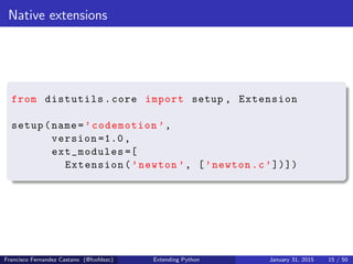 Native extensions
from distutils.core import setup , Extension
setup(name=’codemotion ’,
version =1.0,
ext_modules =[
Extension(’newton ’, [’newton.c’])])
Francisco Fernandez Castano (@fcofdezc) Extending Python January 31, 2015 15 / 50
 