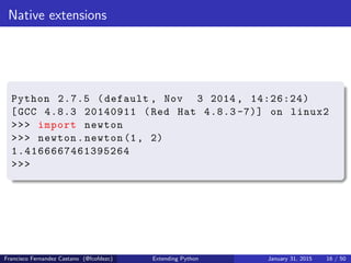 Native extensions
Python 2.7.5 (default , Nov 3 2014, 14:26:24)
[GCC 4.8.3 20140911 (Red Hat 4.8.3 -7)] on linux2
>>> import newton
>>> newton.newton (1, 2)
1.4166667461395264
>>>
Francisco Fernandez Castano (@fcofdezc) Extending Python January 31, 2015 16 / 50
 