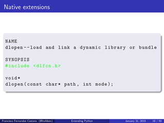 Native extensions
NAME
dlopen --load and link a dynamic library or bundle
SYNOPSIS
#include <dlfcn.h>
void*
dlopen(const char* path , int mode );
Francisco Fernandez Castano (@fcofdezc) Extending Python January 31, 2015 18 / 50
 