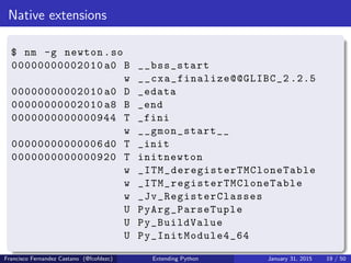 Native extensions
$ nm -g newton.so
00000000002010 a0 B __bss_start
w __cxa_finalize@@GLIBC_2 .2.5
00000000002010 a0 D _edata
00000000002010 a8 B _end
0000000000000944 T _fini
w __gmon_start__
00000000000006 d0 T _init
0000000000000920 T initnewton
w _ITM_deregisterTMCloneTable
w _ITM_registerTMCloneTable
w _Jv_RegisterClasses
U PyArg_ParseTuple
U Py_BuildValue
U Py_InitModule4_64
Francisco Fernandez Castano (@fcofdezc) Extending Python January 31, 2015 19 / 50
 