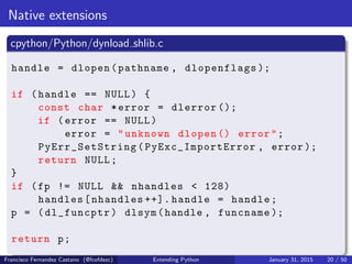 Native extensions
cpython/Python/dynload shlib.c
handle = dlopen(pathname , dlopenflags );
if (handle == NULL) {
const char *error = dlerror ();
if (error == NULL)
error = "unknown dlopen () error";
PyErr_SetString (PyExc_ImportError , error );
return NULL;
}
if (fp != NULL && nhandles < 128)
handles[nhandles ++]. handle = handle;
p = (dl_funcptr) dlsym(handle , funcname );
return p;
Francisco Fernandez Castano (@fcofdezc) Extending Python January 31, 2015 20 / 50
 