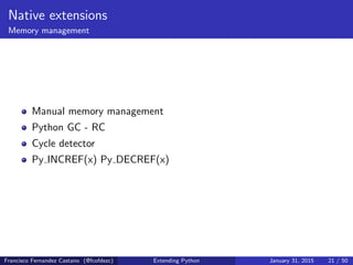 Native extensions
Memory management
Manual memory management
Python GC - RC
Cycle detector
Py INCREF(x) Py DECREF(x)
Francisco Fernandez Castano (@fcofdezc) Extending Python January 31, 2015 21 / 50
 