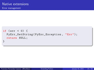 Native extensions
Error management
if (err < 0) {
PyErr_SetString (PyExc_Exception , "Err");
return NULL;
}
Francisco Fernandez Castano (@fcofdezc) Extending Python January 31, 2015 23 / 50
 
