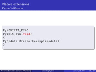 Native extensions
Python 3 differences
PyMODINIT_FUNC
PyInit_sum(void)
{
PyModule_Create (& examplemodule );
}
Francisco Fernandez Castano (@fcofdezc) Extending Python January 31, 2015 25 / 50
 