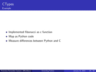 CTypes
Example
Implemented fibonacci as c function
Map as Python code
Measure differences between Python and C
Francisco Fernandez Castano (@fcofdezc) Extending Python January 31, 2015 29 / 50
 