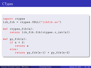 CTypes
import ctypes
lib_fib = ctypes.CDLL("libfib.so")
def ctypes_fib(n):
return lib_fib.fib(ctypes.c_int(n))
def py_fib(n):
if n < 2:
return n
else:
return py_fib(n-1) + py_fib(n-2)
Francisco Fernandez Castano (@fcofdezc) Extending Python January 31, 2015 31 / 50
 