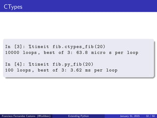 CTypes
In [3]: %timeit fib.ctypes_fib (20)
10000 loops , best of 3: 63.8 micro s per loop
In [4]: %timeit fib.py_fib (20)
100 loops , best of 3: 3.62 ms per loop
Francisco Fernandez Castano (@fcofdezc) Extending Python January 31, 2015 32 / 50
 