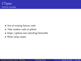 CTypes
Fortran example
Use of existing fortran code
Take random code at github
https://github.com/astrofrog/fortranlib
Wrap using ctypes
Francisco Fernandez Castano (@fcofdezc) Extending Python January 31, 2015 33 / 50
 