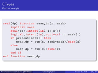 CTypes
Fortran example
real(dp) function mean_dp(x, mask)
implicit none
real(dp),intent(in) :: x(:)
logical ,intent(in),optional :: mask (:)
if(present(mask )) then
mean_dp = sum(x, mask=mask )/ size(x)
else
mean_dp = sum(x)/ size(x)
end if
end function mean_dp
Francisco Fernandez Castano (@fcofdezc) Extending Python January 31, 2015 34 / 50
 