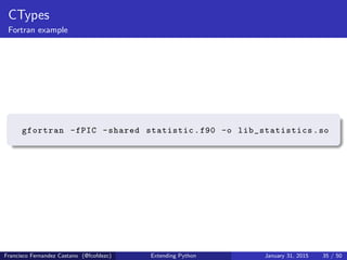 CTypes
Fortran example
gfortran -fPIC -shared statistic.f90 -o lib_statistics .so
Francisco Fernandez Castano (@fcofdezc) Extending Python January 31, 2015 35 / 50
 