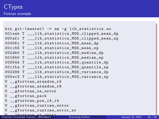 CTypes
Fortran example
bin git:( master) -> nm -g lib_statistics .so
001 eab T ___lib_statistics_MOD_clipped_mean_dp
000 afc T ___lib_statistics_MOD_clipped_mean_sp
00306c T ___lib_statistics_MOD_mean_dp
001 c55 T ___lib_statistics_MOD_mean_sp
002 db0 T ___lib_statistics_MOD_median_dp
0019 b0 T ___lib_statistics_MOD_median_sp
002544 T ___lib_statistics_MOD_quantile_dp
00115a T ___lib_statistics_MOD_quantile_sp
002299 T ___lib_statistics_MOD_variance_dp
000 ec3 T ___lib_statistics_MOD_variance_sp
U __gfortran_arandom_r4
U __gfortran_arandom_r8
U __gfortran_os_error
U __gfortran_pack
U __gfortran_pow_i4_i4
U __gfortran_runtime_error
U __gfortran_runtime_error_at
U __gfortran_st_write
Francisco Fernandez Castano (@fcofdezc) Extending Python January 31, 2015 36 / 50
 