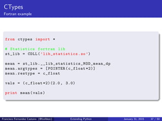 CTypes
Fortran example
from ctypes import *
# Statistics fortran lib
st_lib = CDLL(’lib_statistics.so’)
mean = st_lib. __lib_statistics_MOD_mean_dp
mean.argtypes = [POINTER(c_float *2)]
mean.restype = c_float
vals = (c_float *2)(2.0 , 3.0)
print mean(vals)
Francisco Fernandez Castano (@fcofdezc) Extending Python January 31, 2015 37 / 50
 