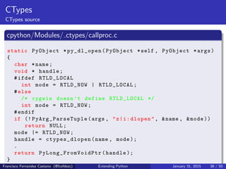 CTypes
CTypes source
cpython/Modules/ ctypes/callproc.c
static PyObject *py_dl_open(PyObject *self , PyObject *args)
{
char *name;
void * handle;
#ifdef RTLD_LOCAL
int mode = RTLD_NOW | RTLD_LOCAL;
#else
/* cygwin doesn ’t define RTLD_LOCAL */
int mode = RTLD_NOW;
#endif
if (! PyArg_ParseTuple (args , "z|i:dlopen", &name , &mode ))
return NULL;
mode |= RTLD_NOW;
handle = ctypes_dlopen(name , mode );
.
return PyLong_FromVoidPtr (handle );
}
Francisco Fernandez Castano (@fcofdezc) Extending Python January 31, 2015 38 / 50
 