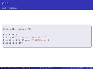 CFFI
ABI- Fibonacci
from cffi import FFI
ffi = FFI()
ffi.cdef(""" int fib(int n);""")
libfib = ffi.dlopen(’libfib.so’)
libfib.fib (10)
Francisco Fernandez Castano (@fcofdezc) Extending Python January 31, 2015 43 / 50
 