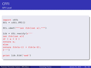 CFFI
API Level
import cffi
ffi = cffi.FFI()
ffi.cdef(""" int fib(int n);""")
lib = ffi.verify(r’’’
int fib(int n){
if ( n < 2 )
return n;
else
return fib(n-1) + fib(n -2);
}’’’)
print lib.fib(’asd’)
Francisco Fernandez Castano (@fcofdezc) Extending Python January 31, 2015 45 / 50
 