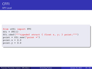 CFFI
API Level
from cffi import FFI
ffi = FFI()
ffi.cdef(""" typedef struct { float x, y; } point;""")
point = ffi.new("point *")
point.x = 2.0
point.y = 3.0
Francisco Fernandez Castano (@fcofdezc) Extending Python January 31, 2015 47 / 50
 