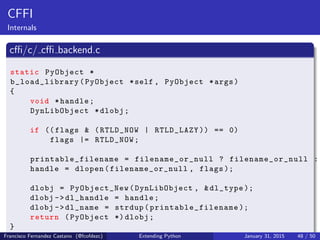 CFFI
Internals
cffi/c/ cffi backend.c
static PyObject *
b_load_library (PyObject *self , PyObject *args)
{
void *handle;
DynLibObject *dlobj;
if (( flags & (RTLD_NOW | RTLD_LAZY )) == 0)
flags |= RTLD_NOW;
printable_filename = filename_or_null ? filename_or_null :
handle = dlopen(filename_or_null , flags );
dlobj = PyObject_New(DynLibObject , &dl_type );
dlobj ->dl_handle = handle;
dlobj ->dl_name = strdup( printable_filename );
return (PyObject *) dlobj;
}
Francisco Fernandez Castano (@fcofdezc) Extending Python January 31, 2015 48 / 50
 