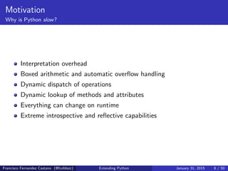 Motivation
Why is Python slow?
Interpretation overhead
Boxed arithmetic and automatic overflow handling
Dynamic dispatch of operations
Dynamic lookup of methods and attributes
Everything can change on runtime
Extreme introspective and reflective capabilities
Francisco Fernandez Castano (@fcofdezc) Extending Python January 31, 2015 6 / 50
 