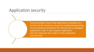 Application security
Cloud providers ensure that applications available as a
service via the cloud are secure by implementing testing
and acceptance procedures for outsourced or packaged
application code. It also requires application
security measures be in place in the production
environment.
 