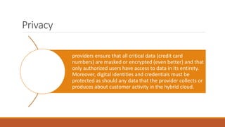 Privacy
providers ensure that all critical data (credit card
numbers) are masked or encrypted (even better) and that
only authorized users have access to data in its entirety.
Moreover, digital identities and credentials must be
protected as should any data that the provider collects or
produces about customer activity in the hybrid cloud.
 