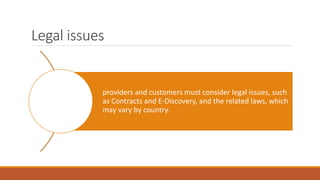 Legal issues
providers and customers must consider legal issues, such
as Contracts and E-Discovery, and the related laws, which
may vary by country.
 
