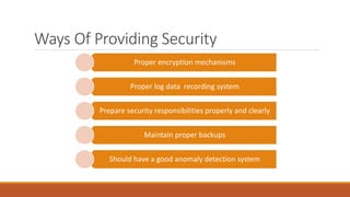 Ways Of Providing Security
Proper encryption mechanisms
Proper log data recording system
Prepare security responsibilities properly and clearly
Maintain proper backups
Should have a good anomaly detection system
 