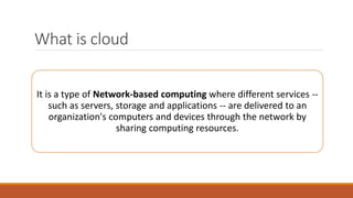 What is cloud
It is a type of Network-based computing where different services --
such as servers, storage and applications -- are delivered to an
organization's computers and devices through the network by
sharing computing resources.
 