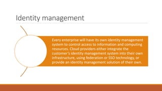 Identity management
Every enterprise will have its own identity management
system to control access to information and computing
resources. Cloud providers either integrate the
customer’s identity management system into their own
infrastructure, using federation or SSO technology, or
provide an identity management solution of their own.
 