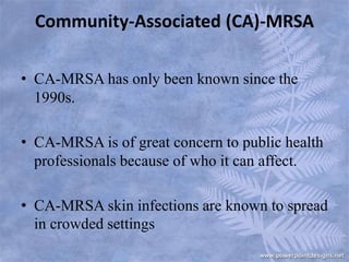 Community-Associated (CA)-MRSA
• CA-MRSA has only been known since the
1990s.
• CA-MRSA is of great concern to public health
professionals because of who it can affect.
• CA-MRSA skin infections are known to spread
in crowded settings
 