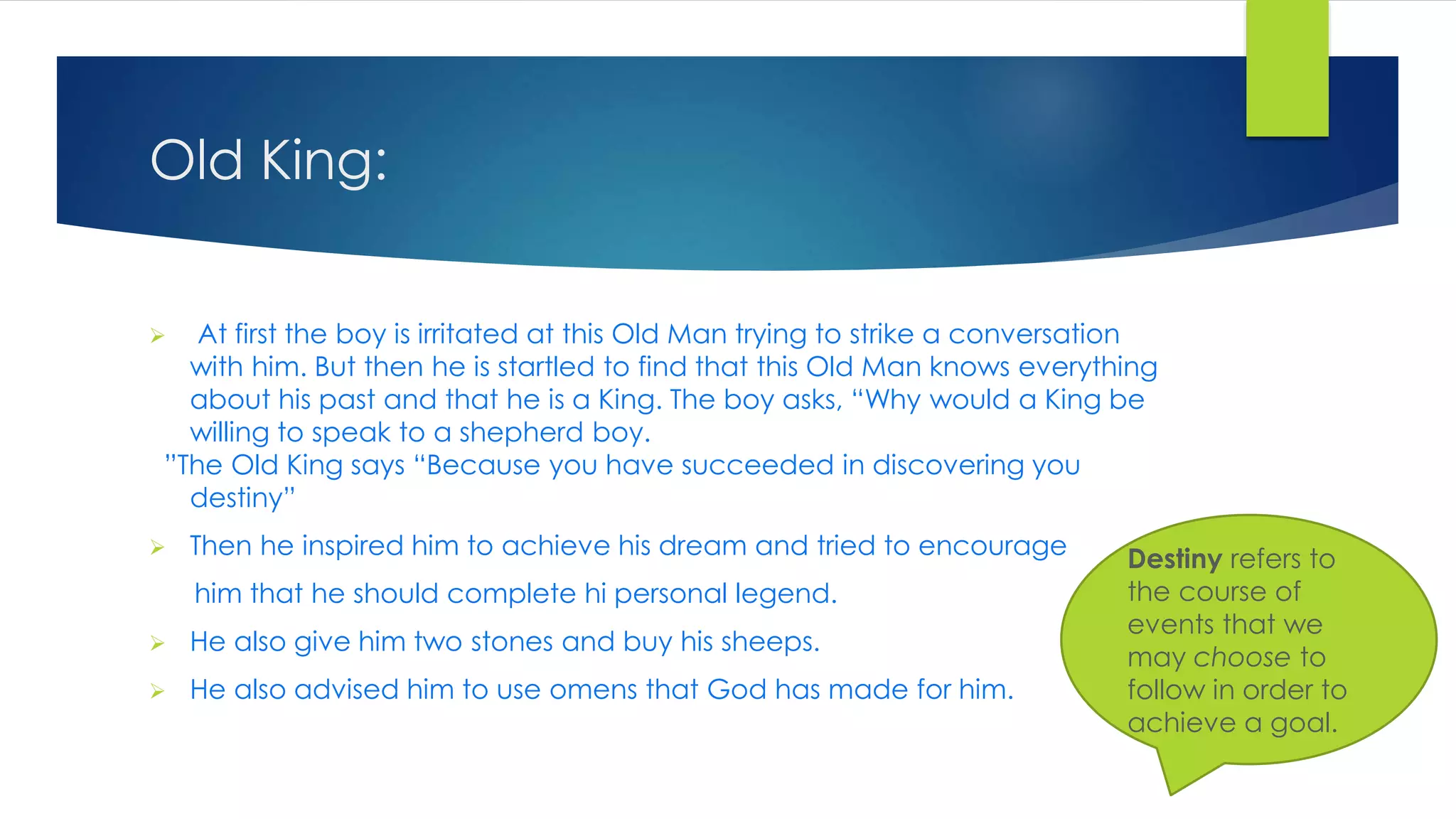 Old King:
 At first the boy is irritated at this Old Man trying to strike a conversation
with him. But then he is startled to find that this Old Man knows everything
about his past and that he is a King. The boy asks, “Why would a King be
willing to speak to a shepherd boy.
”The Old King says “Because you have succeeded in discovering you
destiny”
 Then he inspired him to achieve his dream and tried to encourage
him that he should complete hi personal legend.
 He also give him two stones and buy his sheeps.
 He also advised him to use omens that God has made for him.
Destiny refers to
the course of
events that we
may choose to
follow in order to
achieve a goal.
 