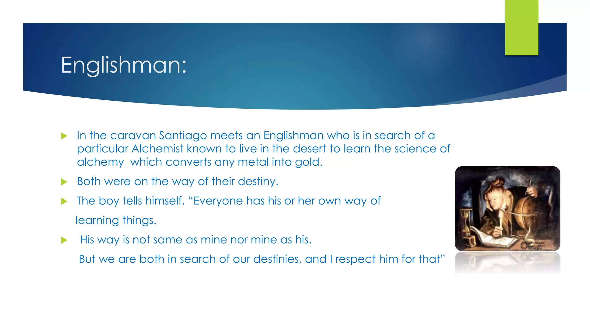 Englishman:
 In the caravan Santiago meets an Englishman who is in search of a
particular Alchemist known to live in the desert to learn the science of
alchemy which converts any metal into gold.
 Both were on the way of their destiny.
 The boy tells himself, “Everyone has his or her own way of
learning things.
 His way is not same as mine nor mine as his.
But we are both in search of our destinies, and I respect him for that”
 
