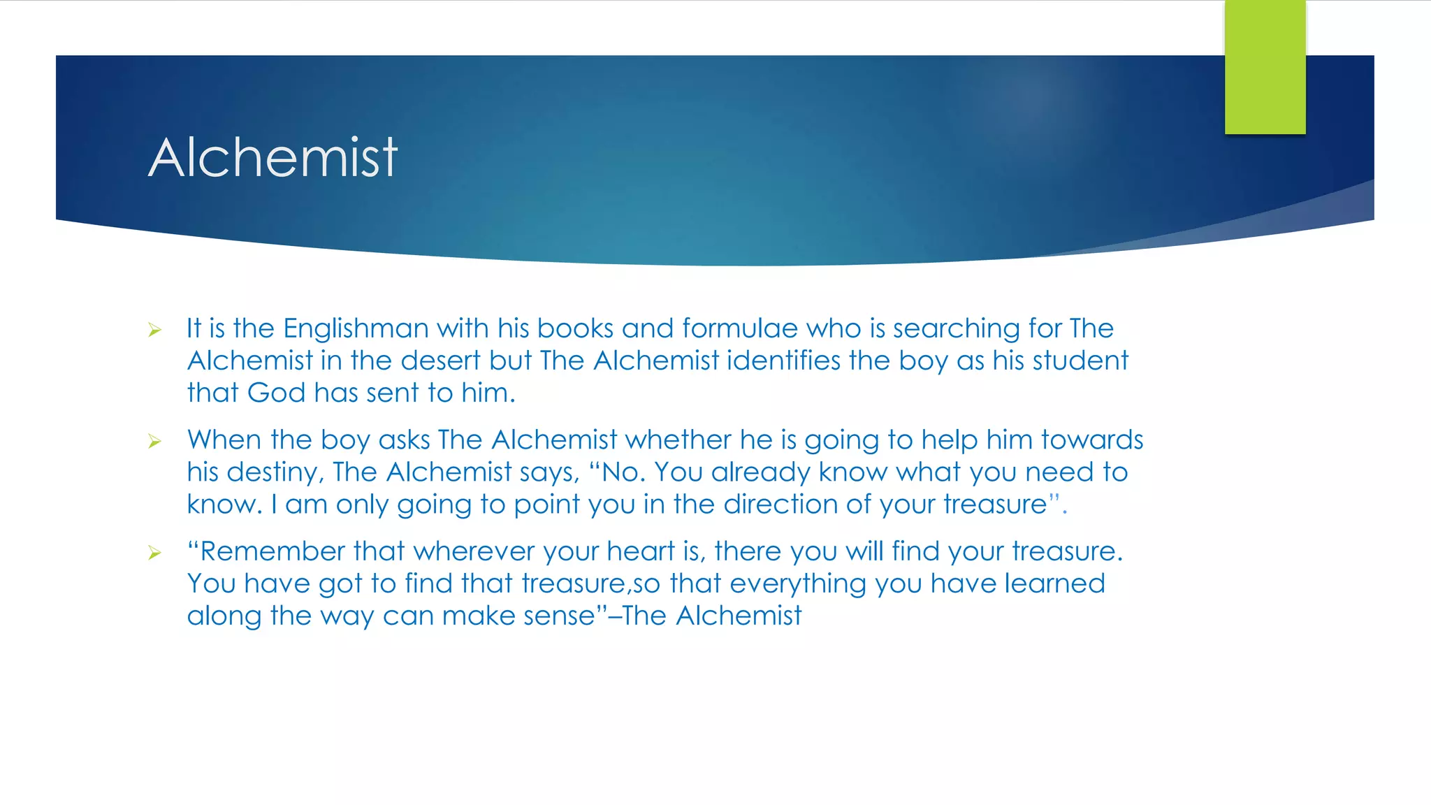 Alchemist
 It is the Englishman with his books and formulae who is searching for The
Alchemist in the desert but The Alchemist identifies the boy as his student
that God has sent to him.
 When the boy asks The Alchemist whether he is going to help him towards
his destiny, The Alchemist says, “No. You already know what you need to
know. I am only going to point you in the direction of your treasure”.
 “Remember that wherever your heart is, there you will find your treasure.
You have got to find that treasure,so that everything you have learned
along the way can make sense”–The Alchemist
 